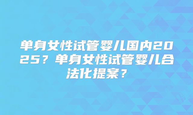 单身女性试管婴儿国内2025？单身女性试管婴儿合法化提案？