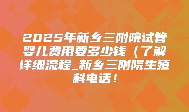 2025年新乡三附院试管婴儿费用要多少钱(了解详细流程_新乡三附院生殖科电话!