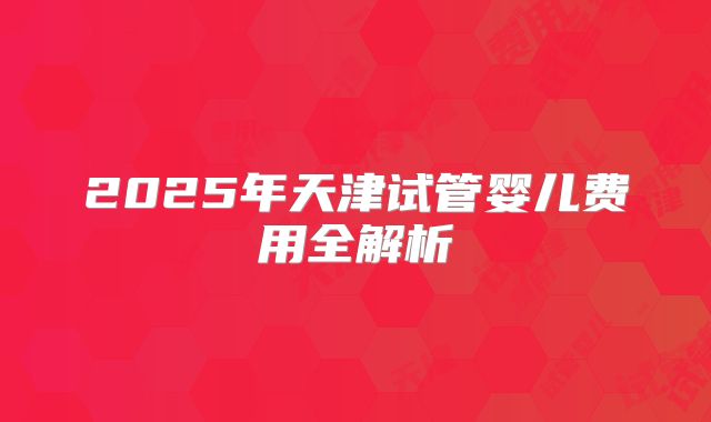 2025年天津试管婴儿费用全解析