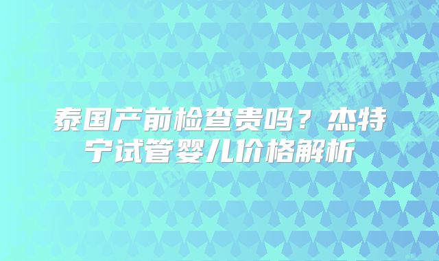 泰国产前检查贵吗?杰特宁试管婴儿价格解析