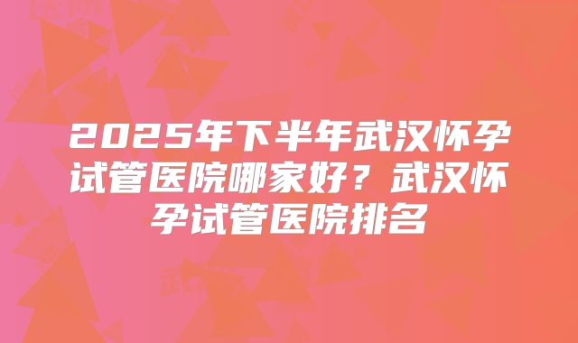 2025年下半年武汉怀孕试管医院哪家好？武汉怀孕试管医院排名