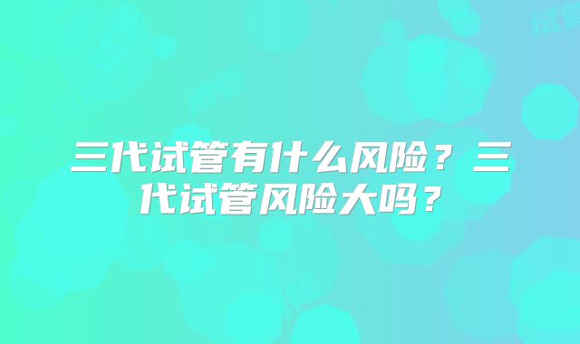 三代试管有什么风险？三代试管风险大吗？
