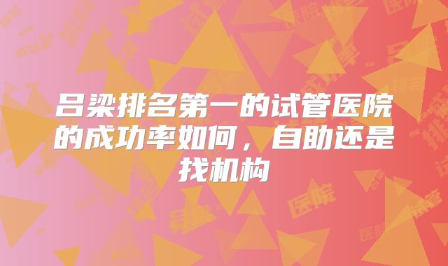 吕梁排名第一的试管医院的成功率如何，自助还是找机构