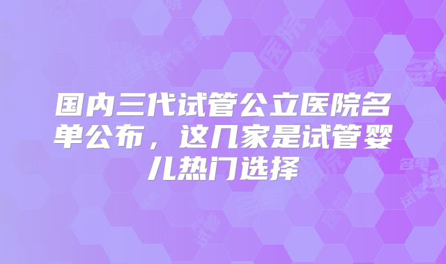 国内三代试管公立医院名单公布，这几家是试管婴儿热门选择