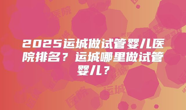2025运城做试管婴儿医院排名?运城哪里做试管婴儿?