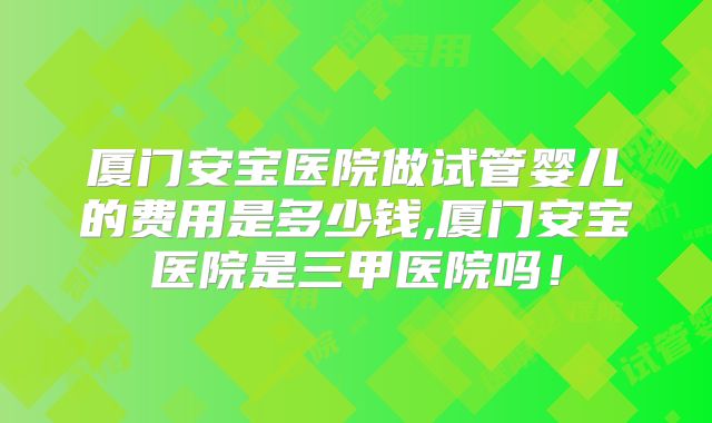 厦门安宝医院做试管婴儿的费用是多少钱,厦门安宝医院是三甲医院吗!
