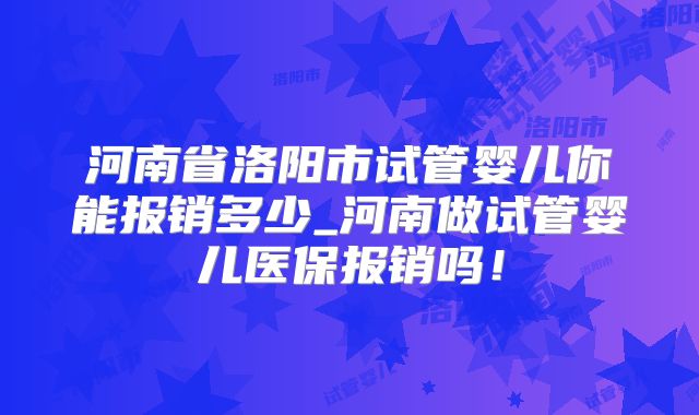 河南省洛阳市试管婴儿你能报销多少_河南做试管婴儿医保报销吗!