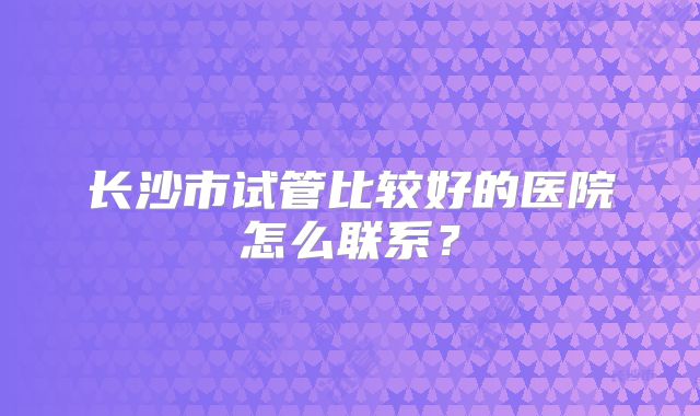 长沙市试管比较好的医院怎么联系？