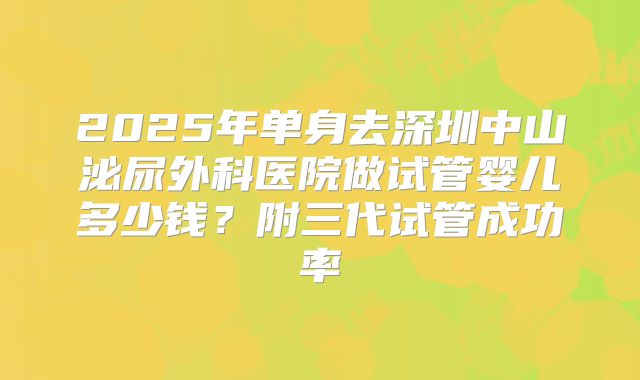 2025年单身去深圳中山泌尿外科医院做试管婴儿多少钱？附三代试管成功率
