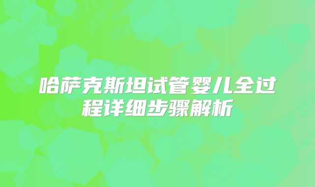 哈萨克斯坦试管婴儿全过程详细步骤解析