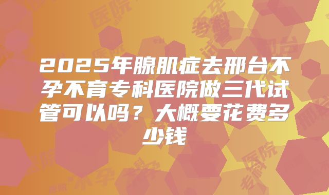 2025年腺肌症去邢台不孕不育专科医院做三代试管可以吗?大概要花费多少钱