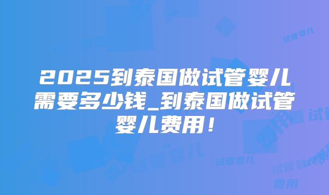 2025到泰国做试管婴儿需要多少钱_到泰国做试管婴儿费用!