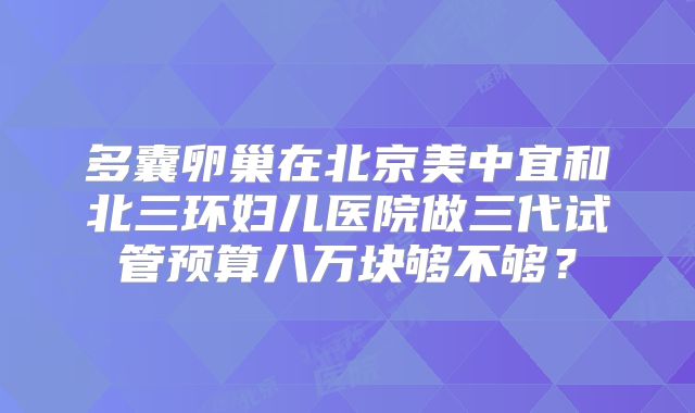多囊卵巢在北京美中宜和北三环妇儿医院做三代试管预算八万块够不够？