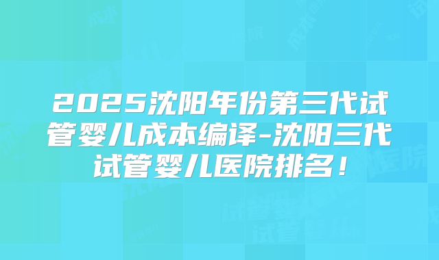 2025沈阳年份第三代试管婴儿成本编译-沈阳三代试管婴儿医院排名!