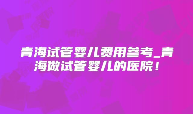 青海试管婴儿费用参考_青海做试管婴儿的医院!