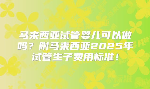 马来西亚试管婴儿可以做吗？附马来西亚2025年试管生子费用标准！