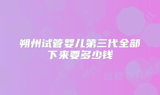 朔州试管婴儿第三代全部下来要多少钱