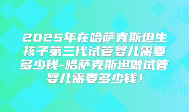 2025年在哈萨克斯坦生孩子第三代试管婴儿需要多少钱-哈萨克斯坦做试管婴儿需要多少钱！