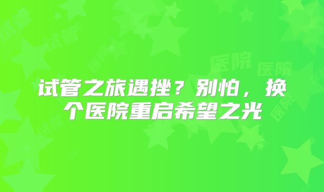 试管之旅遇挫？别怕，换个医院重启希望之光