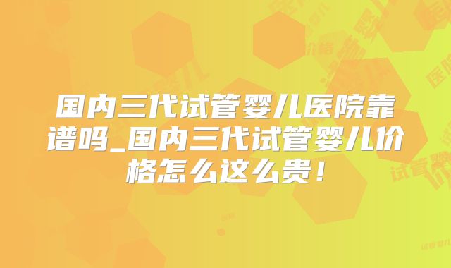 国内三代试管婴儿医院靠谱吗_国内三代试管婴儿价格怎么这么贵!