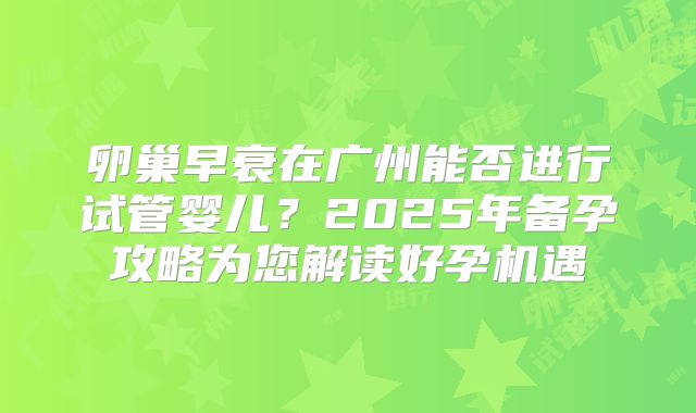 卵巢早衰在广州能否进行试管婴儿？2025年备孕攻略为您解读好孕机遇