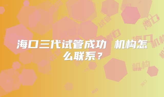 海口三代试管成功 机构怎么联系？
