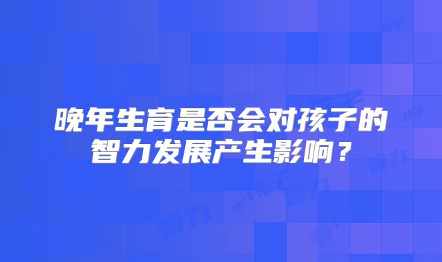 晚年生育是否会对孩子的智力发展产生影响？