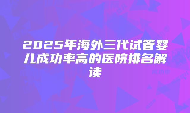 2025年海外三代试管婴儿成功率高的医院排名解读