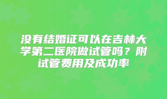 没有结婚证可以在吉林大学第二医院做试管吗？附试管费用及成功率