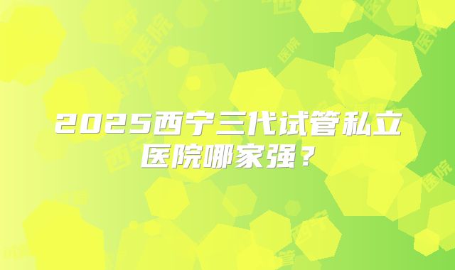 2025西宁三代试管私立医院哪家强?