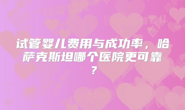 试管婴儿费用与成功率，哈萨克斯坦哪个医院更可靠？