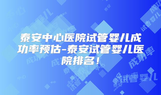 泰安中心医院试管婴儿成功率预估-泰安试管婴儿医院排名!