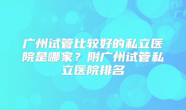 广州试管比较好的私立医院是哪家?附广州试管私立医院排名