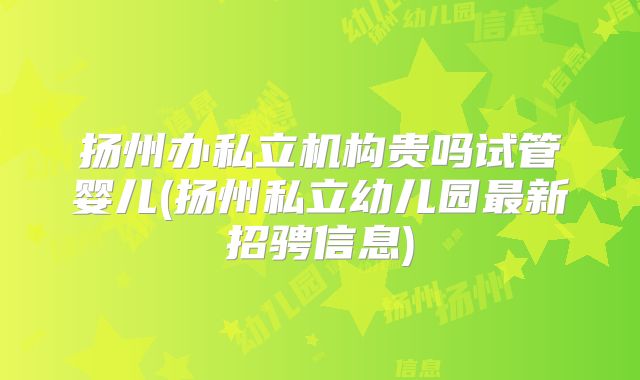 扬州办私立机构贵吗试管婴儿(扬州私立幼儿园最新招骋信息)