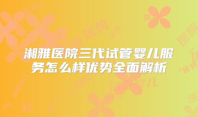 湘雅医院三代试管婴儿服务怎么样优势全面解析