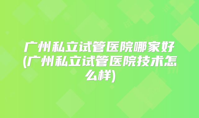 广州私立试管医院哪家好(广州私立试管医院技术怎么样)