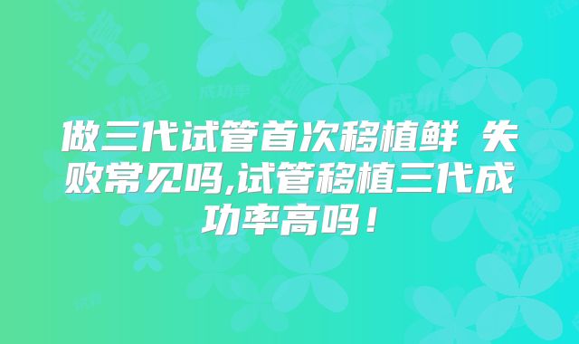 做三代试管首次移植鲜肧失败常见吗,试管移植三代成功率高吗！