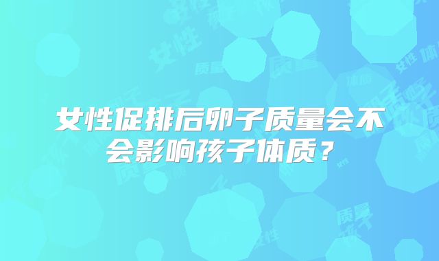 女性促排后卵子质量会不会影响孩子体质？