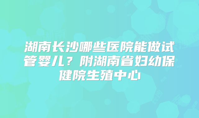 湖南长沙哪些医院能做试管婴儿？附湖南省妇幼保健院生殖中心