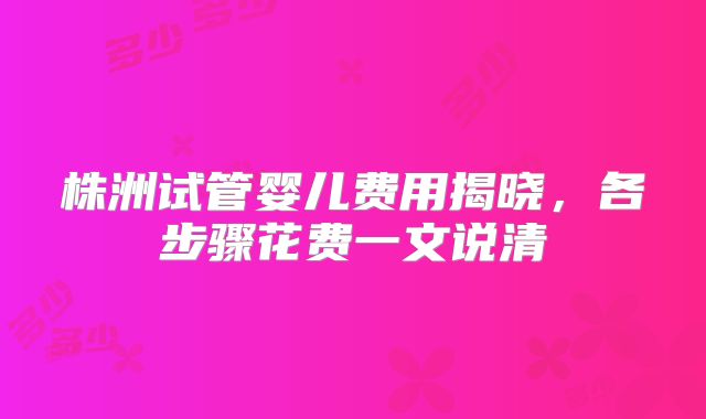 株洲试管婴儿费用揭晓，各步骤花费一文说清