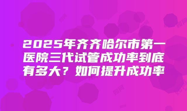 2025年齐齐哈尔市第一医院三代试管成功率到底有多大？如何提升成功率