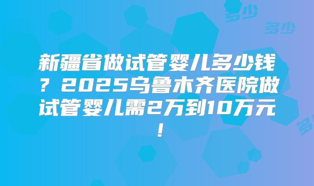 新疆省做试管婴儿多少钱？2025乌鲁木齐医院做试管婴儿需2万到10万元！