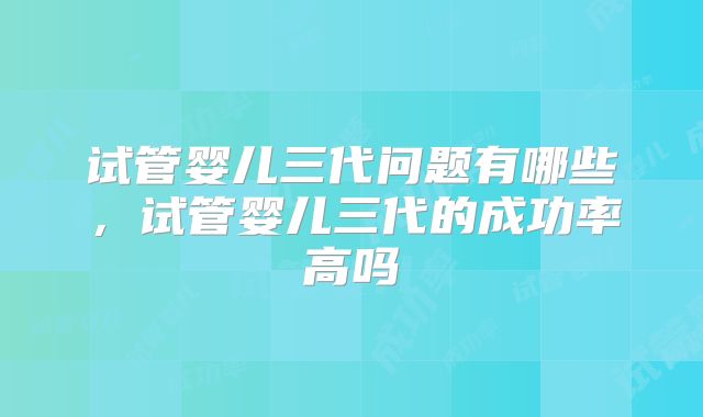 试管婴儿三代问题有哪些，试管婴儿三代的成功率高吗