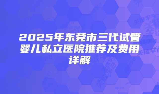 2025年东莞市三代试管婴儿私立医院推荐及费用详解
