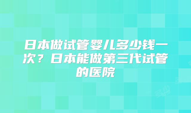 日本做试管婴儿多少钱一次？日本能做第三代试管的医院