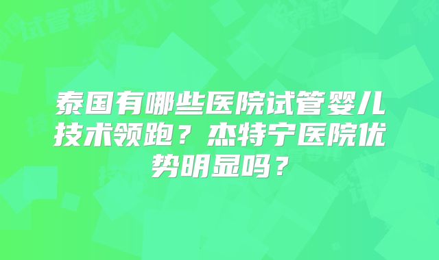 泰国有哪些医院试管婴儿技术领跑？杰特宁医院优势明显吗？