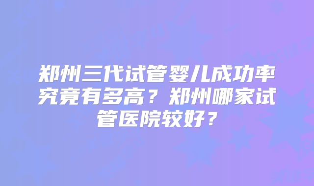 郑州三代试管婴儿成功率究竟有多高？郑州哪家试管医院较好？