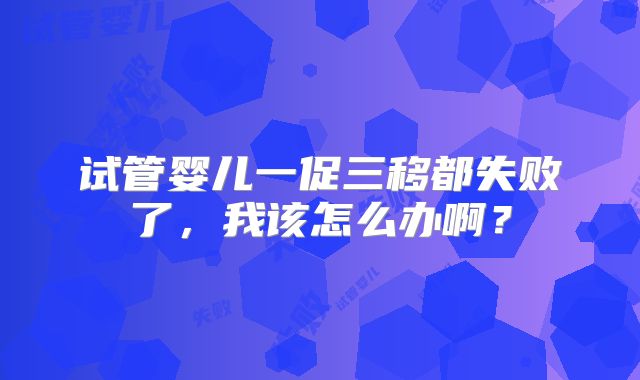 试管婴儿一促三移都失败了，我该怎么办啊？