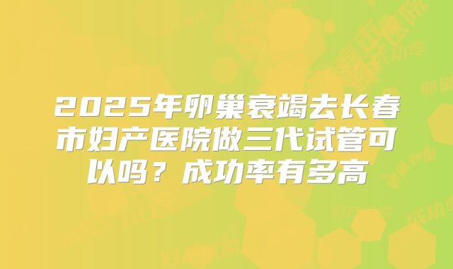 2025年卵巢衰竭去长春市妇产医院做三代试管可以吗?成功率有多高