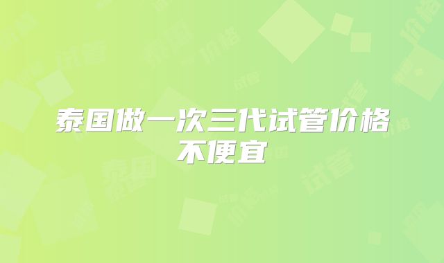 泰国做一次三代试管价格不便宜